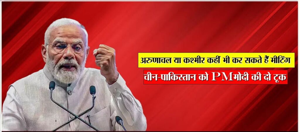 MODI । अरुणाचल या कश्मीर कहीं भी कर सकते हैं मीटिंग’, चीन-पाकिस्तान को PM मोदी की दो टूक